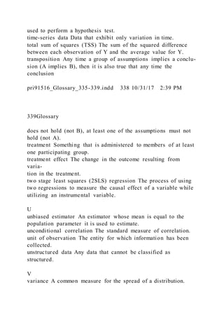 used to perform a hypothesis test.
time-series data Data that exhibit only variation in time.
total sum of squares (TSS) The sum of the squared difference
between each observation of Y and the average value for Y.
transposition Any time a group of assumptions implies a conclu-
sion (A implies B), then it is also true that any time the
conclusion
pri91516_Glossary_335-339.indd 338 10/31/17 2:39 PM
339Glossary
does not hold (not B), at least one of the assumptions must not
hold (not A).
treatment Something that is administered to members of at least
one participating group.
treatment effect The change in the outcome resulting from
varia-
tion in the treatment.
two stage least squares (2SLS) regression The process of using
two regressions to measure the causal effect of a variable while
utilizing an instrumental variable.
U
unbiased estimator An estimator whose mean is equal to the
population parameter it is used to estimate.
unconditional correlation The standard measure of correlation.
unit of observation The entity for which information has been
collected.
unstructured data Any data that cannot be classified as
structured.
V
variance A common measure for the spread of a distribution.
 