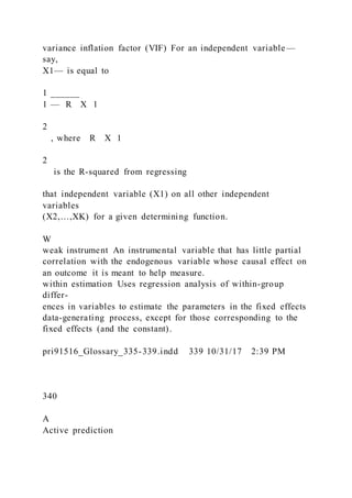 variance inflation factor (VIF) For an independent variable—
say,
X1— is equal to
1 ______
1 — R X 1  
2
, where R X 1
2
is the R-squared from regressing
that independent variable (X1) on all other independent
variables
(X2,…,XK) for a given determining function.
W
weak instrument An instrumental variable that has little partial
correlation with the endogenous variable whose causal effect on
an outcome it is meant to help measure.
within estimation Uses regression analysis of within-group
differ-
ences in variables to estimate the parameters in the fixed effects
data-generating process, except for those corresponding to the
fixed effects (and the constant).
pri91516_Glossary_335-339.indd 339 10/31/17 2:39 PM
340
A
Active prediction
 