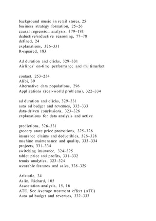background music in retail stores, 25
business strategy formation, 25–26
causal regression analysis, 179–181
deductive/inductive reasoning, 77–78
defined, 24
explanations, 326–331
R-squared, 183
Ad duration and clicks, 329–331
Airlines’ on-time performance and multimarket
contact, 253–254
Alibi, 39
Alternative data populations, 296
Applications (real-world problems), 322–334
ad duration and clicks, 329–331
auto ad budget and revenues, 332–333
data-driven conclusions, 323–326
explanations for data analysis and active
predictions, 326–331
grocery store price promotions, 325–326
insurance claims and deductibles, 326–328
machine maintenance and quality, 333–334
projects, 331–334
switching insurance, 324–325
tablet price and profits, 331–332
tennis analytics, 323–324
wearable features and sales, 328–329
Aristotle, 34
Aslin, Richard, 105
Association analysis, 15, 16
ATE. See Average treatment effect (ATE)
Auto ad budget and revenues, 332–333
 