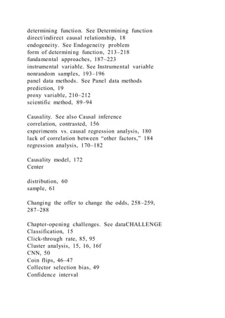 determining function. See Determining function
direct/indirect causal relationship, 18
endogeneity. See Endogeneity problem
form of determining function, 213–218
fundamental approaches, 187–223
instrumental variable. See Instrumental variable
nonrandom samples, 193–196
panel data methods. See Panel data methods
prediction, 19
proxy variable, 210–212
scientific method, 89–94
Causality. See also Causal inference
correlation, contrasted, 156
experiments vs. causal regression analysis, 180
lack of correlation between “other factors,” 184
regression analysis, 170–182
Causality model, 172
Center
distribution, 60
sample, 61
Changing the offer to change the odds, 258–259,
287–288
Chapter-opening challenges. See dataCHALLENGE
Classification, 15
Click-through rate, 85, 95
Cluster analysis, 15, 16, 16f
CNN, 50
Coin flips, 46–47
Collector selection bias, 49
Confidence interval
 