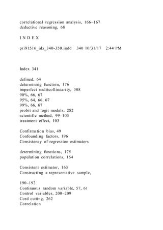 correlational regression analysis, 166–167
deductive reasoning, 68
I N D E X
pri91516_idx_340-350.indd 340 10/31/17 2:44 PM
Index 341
defined, 64
determining function, 176
imperfect multicollinearity, 308
90%, 66, 67
95%, 64, 66, 67
99%, 66, 67
probit and logit models, 282
scientific method, 99–103
treatment effect, 103
Confirmation bias, 49
Confounding factors, 196
Consistency of regression estimators
determining functions, 175
population correlations, 164
Consistent estimator, 163
Constructing a representative sample,
190–192
Continuous random variable, 57, 61
Control variables, 200–209
Cord cutting, 262
Correlation
 