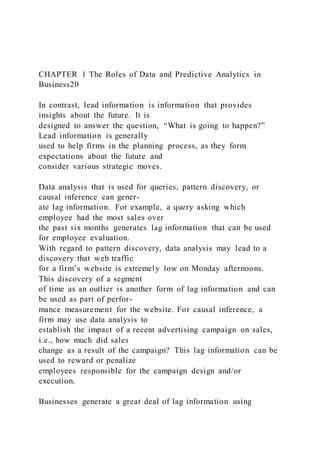 CHAPTER 1 The Roles of Data and Predictive Analytics in
Business20
In contrast, lead information is information that provides
insights about the future. It is
designed to answer the question, “What is going to happen?”
Lead information is generally
used to help firms in the planning process, as they form
expectations about the future and
consider various strategic moves.
Data analysis that is used for queries, pattern discovery, or
causal inference can gener-
ate lag information. For example, a query asking which
employee had the most sales over
the past six months generates lag information that can be used
for employee evaluation.
With regard to pattern discovery, data analysis may lead to a
discovery that web traffic
for a firm’s website is extremely low on Monday afternoons.
This discovery of a segment
of time as an outlier is another form of lag information and can
be used as part of perfor-
mance measurement for the website. For causal inference, a
firm may use data analysis to
establish the impact of a recent advertising campaign on sales,
i.e., how much did sales
change as a result of the campaign? This lag information can be
used to reward or penalize
employees responsible for the campaign design and/or
execution.
Businesses generate a great deal of lag information using
 