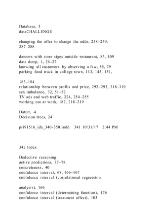 Database, 3
dataCHALLENGE
changing the offer to change the odds, 258–259,
287–288
dancers with store signs outside restaurant, 83, 109
data dump, 1, 26–27
knowing all customers by observing a few, 55, 79
parking food truck in college town, 113, 145, 151,
183–184
relationship between profits and price, 292–293, 318–319
sex imbalance, 32, 51–52
TV ads and web traffic, 224, 254–255
working out at work, 187, 218–219
Datum, 4
Decision trees, 24
pri91516_idx_340-350.indd 341 10/31/17 2:44 PM
342 Index
Deductive reasoning
active predictions, 77–78
concreteness, 40
confidence interval, 68, 166–167
confidence interval (correlational regression
analysis), 166
confidence interval (determining function), 176
confidence interval (treatment effect), 103
 
