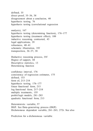 defined, 35
direct proof, 35–36, 38
disagreement about a conclusion, 40
hypothesis testing, 76
hypothesis testing (correlational regression
analysis), 167
hypothesis testing (determining function), 176–177
hypothesis testing (treatment effect), 100
inductive reasoning, contrasted, 43
legal applications, 39
robustness, 40–41
schematic illustration, 35f
transposition, 36–37, 38
Deductive reasoning process, 35f
Degree of support, 44
Descriptive statistics, 13
Determining function
confidence interval, 176
consistency of regression estimator, 175
defined, 153
form of, 213–218
hypothesis testing, 176–177
linear functional form, 213
log functional form, 217–218
multiple treatments, 155
probit/logit models, 281–283
quadratic functional form, 213
Deterministic variable, 57
DGP. See Data-generating process (DGP)
Dichotomous dependent variable, 261–263, 272t. See also
Prediction for a dichotomous variable
 