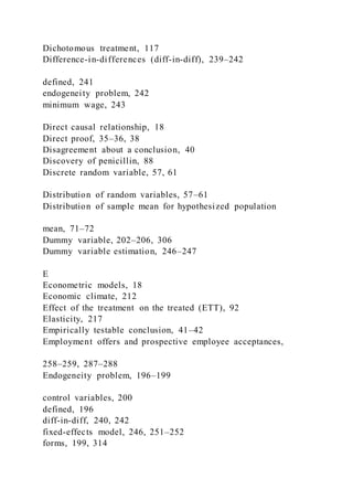 Dichotomous treatment, 117
Difference-in-differences (diff-in-diff), 239–242
defined, 241
endogeneity problem, 242
minimum wage, 243
Direct causal relationship, 18
Direct proof, 35–36, 38
Disagreement about a conclusion, 40
Discovery of penicillin, 88
Discrete random variable, 57, 61
Distribution of random variables, 57–61
Distribution of sample mean for hypothesized population
mean, 71–72
Dummy variable, 202–206, 306
Dummy variable estimation, 246–247
E
Econometric models, 18
Economic climate, 212
Effect of the treatment on the treated (ETT), 92
Elasticity, 217
Empirically testable conclusion, 41–42
Employment offers and prospective employee acceptances,
258–259, 287–288
Endogeneity problem, 196–199
control variables, 200
defined, 196
diff-in-diff, 240, 242
fixed-effects model, 246, 251–252
forms, 199, 314
 