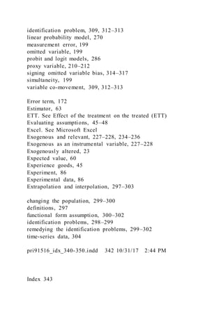 identification problem, 309, 312–313
linear probability model, 270
measurement error, 199
omitted variable, 199
probit and logit models, 286
proxy variable, 210–212
signing omitted variable bias, 314–317
simultaneity, 199
variable co-movement, 309, 312–313
Error term, 172
Estimator, 63
ETT. See Effect of the treatment on the treated (ETT)
Evaluating assumptions, 45–48
Excel. See Microsoft Excel
Exogenous and relevant, 227–228, 234–236
Exogenous as an instrumental variable, 227–228
Exogenously altered, 23
Expected value, 60
Experience goods, 45
Experiment, 86
Experimental data, 86
Extrapolation and interpolation, 297–303
changing the population, 299–300
definitions, 297
functional form assumption, 300–302
identification problems, 298–299
remedying the identification problems, 299–302
time-series data, 304
pri91516_idx_340-350.indd 342 10/31/17 2:44 PM
Index 343
 