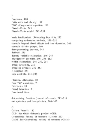 F
Facebook, 180
Fatty milk and obesity, 181
“Fit” of regression equation, 182
Fixed effects, 245
Fixed-effects model, 242–253
basic implications (Reasoning Box 8.3), 252
comparing estimation methods, 250–252
controls beyond fixed effects and time dummies, 246
controls for the groups, 246
data-generating process, 245
defined, 245
dummy variable estimation, 246–247
endogeneity problem, 246, 251–252
within estimation, 248–250, 251
group switching, 250
grouping process, 252–253
R-squared, 251
time controls, 245–246
Fleming, Alexander, 88
Four “W” questions, 7
Fox News, 50
Fraud detection, 3
Functional form
determining function (causal inference), 213–218
extrapolation and interpolation, 300–302
G
Galton, Francis, 132
GDP. See Gross domestic product (GDP)
Generalized method of moments (GMM), 233
GMM. See Generalized method of moments (GMM)
 