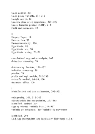 Good control, 201
Good proxy variable, 211–212
Google search, 12
Grocery store price promotions, 325–326
Gross domestic product (GDP), 212
Guilt and innocence, 39
H
Harper, Bryce, 14
Healey, Ben, 95
Homoscedasticity, 166
Hypothesis, 86
Hypothesis test, 70
Hypothesis testing, 70–76
correlational regression analysis, 167
deductive reasoning, 76
determining function, 176–177
inductive reasoning, 76
p-value, 74
probit and logit models, 282–283
scientific method, 96–99, 100
treatment effect, 100
I
Identification and data assessment, 292–321
endogeneity, 309, 312–313
extrapolation and interpolation, 297–303
identified, defined, 294
signing omitted variable bias, 314–317
variable co-movement. See Variable co-movement
Identified, 294
i.i.d. See Independent and identically distributed (i.i.d.)
 