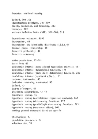 Imperfect multicollinearity
defined, 304–305
identification problems, 307–309
profits, promotion, and financing, 313
remedies, 312
variance inflation factor (VIF), 308–309, 313
Inconsistent estimator, 309f
Independent, 64
Independent and identically distributed (i.i.d.), 64
Indirect causal relationship, 18
Inductive probability, 44
Inductive reasoning
active predictions, 77–78
basic form, 43
confidence interval (correlational regression analysis), 167
confidence interval (determining function), 176
confidence interval (probit/logit determining function), 282
confidence interval (treatment effect), 103
customer testimonies, 45
deductive reasoning, contrasted, 43
defined, 43
degree of support, 44
evaluating assumptions, 45–48
hypothesis testing, 76
hypothesis testing (correlational regression analysis), 167
hypothesis testing (determining function), 177
hypothesis testing (probit/logit determining function), 283
hypothesis testing (treatment effect), 100
making general statement based on specific
observations, 43
population parameters, 64
selection bias, 50
 