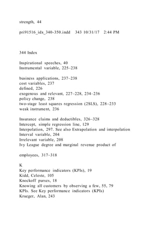 strength, 44
pri91516_idx_340-350.indd 343 10/31/17 2:44 PM
344 Index
Inspirational speeches, 40
Instrumental variable, 225–238
business applications, 237–238
cost variables, 237
defined, 226
exogenous and relevant, 227–228, 234–236
policy change, 238
two-stage least squares regression (2SLS), 228–233
weak instrument, 236
Insurance claims and deductibles, 326–328
Intercept, simple regression line, 129
Interpolation, 297. See also Extrapolation and interpolation
Interval variable, 204
Irrelevant variable, 208
Ivy League degree and marginal revenue product of
employees, 317–318
K
Key performance indicators (KPIs), 19
Kidd, Celeste, 105
Knockoff purses, 18
Knowing all customers by observing a few, 55, 79
KPIs. See Key performance indicators (KPIs)
Krueger, Alan, 243
 