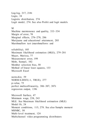 Log-log, 217, 218t
Logic, 34
Logistic distribution, 274
Logit model, 274. See also Probit and logit models
M
Machine maintenance and quality, 333–334
Margin of error, 70
Marginal effects, 276–278, 286
Marijuana and educational attainment, 203
Marshmallow test (marshmallows and
reliability), 105
Maximum likelihood estimation (MLE), 279–281
Mayer, Marissa, 77
Measurement error, 199
Mehr, Samuel, 102
Member selection bias, 50
Method of linear least squares, 133
Microsoft Excel
norm.dist, 59
NORM.S.DIST(-1, TRUE), 277
p-value, 75
perfect multicollinearity, 306–307, 307t
regression output, 138t
Microsoft Surface, 47
Minimum wage, 238, 243
MLE. See Maximum likelihood estimation (MLE)
Model fit, 24
Moment conditions, 115, 278. See also Sample moment
MSNBC, 50
Multi-level treatment, 124
Multichannel video programming distributors
 