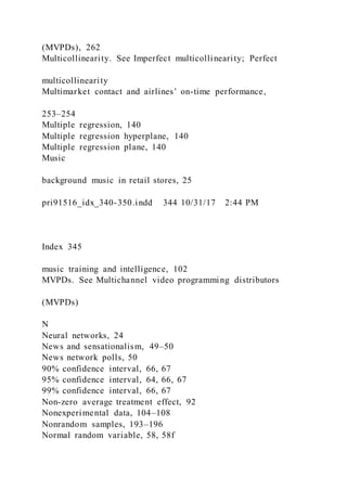 (MVPDs), 262
Multicollinearity. See Imperfect multicollinearity; Perfect
multicollinearity
Multimarket contact and airlines’ on-time performance,
253–254
Multiple regression, 140
Multiple regression hyperplane, 140
Multiple regression plane, 140
Music
background music in retail stores, 25
pri91516_idx_340-350.indd 344 10/31/17 2:44 PM
Index 345
music training and intelligence, 102
MVPDs. See Multichannel video programming distributors
(MVPDs)
N
Neural networks, 24
News and sensationalism, 49–50
News network polls, 50
90% confidence interval, 66, 67
95% confidence interval, 64, 66, 67
99% confidence interval, 66, 67
Non-zero average treatment effect, 92
Nonexperimental data, 104–108
Nonrandom samples, 193–196
Normal random variable, 58, 58f
 