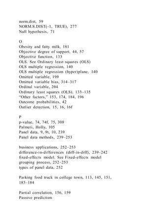 norm.dist, 59
NORM.S.DIST(-1, TRUE), 277
Null hypothesis, 71
O
Obesity and fatty milk, 181
Objective degree of support, 44, 57
Objective function, 133
OLS. See Ordinary least squares (OLS)
OLS multiple regression, 140
OLS multiple regression (hyper)plane, 140
Omitted variable, 199
Omitted variable bias, 314–317
Ordinal variable, 204
Ordinary least squares (OLS), 133–135
“Other factors,” 153, 174, 184, 196
Outcome probabilities, 42
Outlier detection, 15, 16, 16f
P
p-value, 74, 74f, 75, 308
Palmeri, Holly, 105
Panel data, 9, 9t, 10, 239
Panel data methods, 239–253
business applications, 252–253
difference-in-differences (diff-in-diff), 239–242
fixed-effects model. See Fixed-effects model
grouping process, 252–253
types of panel data, 252
Parking food truck in college town, 113, 145, 151,
183–184
Partial correlation, 156, 159
Passive prediction
 