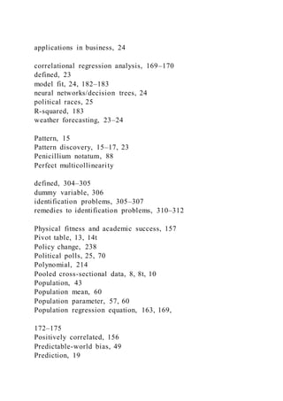 applications in business, 24
correlational regression analysis, 169–170
defined, 23
model fit, 24, 182–183
neural networks/decision trees, 24
political races, 25
R-squared, 183
weather forecasting, 23–24
Pattern, 15
Pattern discovery, 15–17, 23
Penicillium notatum, 88
Perfect multicollinearity
defined, 304–305
dummy variable, 306
identification problems, 305–307
remedies to identification problems, 310–312
Physical fitness and academic success, 157
Pivot table, 13, 14t
Policy change, 238
Political polls, 25, 70
Polynomial, 214
Pooled cross-sectional data, 8, 8t, 10
Population, 43
Population mean, 60
Population parameter, 57, 60
Population regression equation, 163, 169,
172–175
Positively correlated, 156
Predictable-world bias, 49
Prediction, 19
 