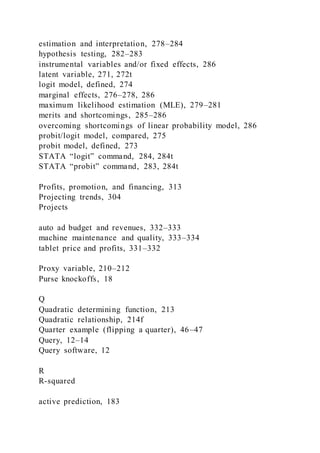 estimation and interpretation, 278–284
hypothesis testing, 282–283
instrumental variables and/or fixed effects, 286
latent variable, 271, 272t
logit model, defined, 274
marginal effects, 276–278, 286
maximum likelihood estimation (MLE), 279–281
merits and shortcomings, 285–286
overcoming shortcomings of linear probability model, 286
probit/logit model, compared, 275
probit model, defined, 273
STATA “logit” command, 284, 284t
STATA “probit” command, 283, 284t
Profits, promotion, and financing, 313
Projecting trends, 304
Projects
auto ad budget and revenues, 332–333
machine maintenance and quality, 333–334
tablet price and profits, 331–332
Proxy variable, 210–212
Purse knockoffs, 18
Q
Quadratic determining function, 213
Quadratic relationship, 214f
Quarter example (flipping a quarter), 46–47
Query, 12–14
Query software, 12
R
R-squared
active prediction, 183
 