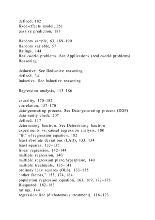 defined, 182
fixed-effects model, 251
passive prediction, 183
Random sample, 63, 189–190
Random variable, 57
Ratings, 144
Real-world problems. See Applications (real-world problems)
Reasoning
deductive. See Deductive reasoning
defined, 34
inductive. See Inductive reasoning
Regression analysis, 113–186
causality, 170–182
correlation, 157–170
data-generating process. See Data-generating process (DGP)
data sanity check, 207
defined, 117
determining function. See Determining function
experiments vs. causal regression analysis, 180
“fit” of regression equation, 182
least absolute deviations (LAD), 133, 134
least squares, 133–135
linear regression, 142–144
multiple regression, 140
multiple regression plane/hyperplane, 140
multiple treatments, 135–141
ordinary least squares (OLS), 133–135
“other factors,” 153, 174, 184
population regression equation, 163, 169, 172–175
R-squared, 182–183
ratings, 144
regression line (dichotomous treatment), 116–123
 