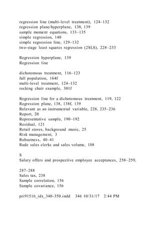 regression line (multi-level treatment), 124–132
regression plane/hyperplane, 138, 139
sample moment equations, 133–135
simple regression, 140
simple regression line, 129–132
two-stage least squares regression (2SLS), 228–233
Regression hyperplane, 139
Regression line
dichotomous treatment, 116–123
full population, 164f
multi-level treatment, 124–132
rocking chair example, 301f
Regression line for a dichotomous treatment, 119, 122
Regression plane, 138, 138f, 139
Relevant as an instrumental variable, 228, 235–236
Report, 20
Representative sample, 190–192
Residual, 121
Retail stores, background music, 25
Risk management, 3
Robustness, 40–41
Rude sales clerks and sales volume, 108
S
Salary offers and prospective employee acceptances, 258–259,
287–288
Sales tax, 238
Sample correlation, 156
Sample covariance, 156
pri91516_idx_340-350.indd 346 10/31/17 2:44 PM
 