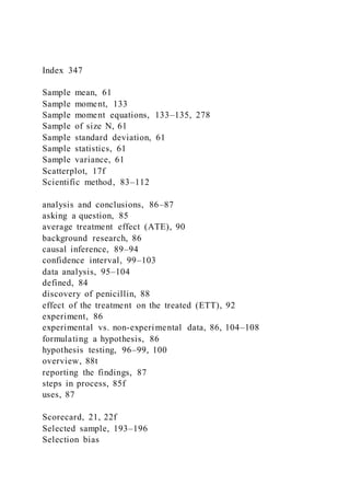 Index 347
Sample mean, 61
Sample moment, 133
Sample moment equations, 133–135, 278
Sample of size N, 61
Sample standard deviation, 61
Sample statistics, 61
Sample variance, 61
Scatterplot, 17f
Scientific method, 83–112
analysis and conclusions, 86–87
asking a question, 85
average treatment effect (ATE), 90
background research, 86
causal inference, 89–94
confidence interval, 99–103
data analysis, 95–104
defined, 84
discovery of penicillin, 88
effect of the treatment on the treated (ETT), 92
experiment, 86
experimental vs. non-experimental data, 86, 104–108
formulating a hypothesis, 86
hypothesis testing, 96–99, 100
overview, 88t
reporting the findings, 87
steps in process, 85f
uses, 87
Scorecard, 21, 22f
Selected sample, 193–196
Selection bias
 