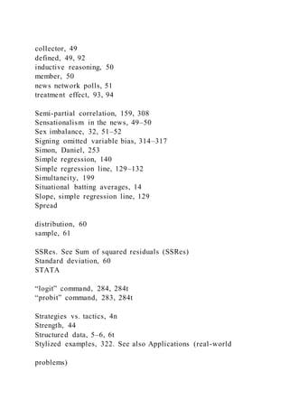 collector, 49
defined, 49, 92
inductive reasoning, 50
member, 50
news network polls, 51
treatment effect, 93, 94
Semi-partial correlation, 159, 308
Sensationalism in the news, 49–50
Sex imbalance, 32, 51–52
Signing omitted variable bias, 314–317
Simon, Daniel, 253
Simple regression, 140
Simple regression line, 129–132
Simultaneity, 199
Situational batting averages, 14
Slope, simple regression line, 129
Spread
distribution, 60
sample, 61
SSRes. See Sum of squared residuals (SSRes)
Standard deviation, 60
STATA
“logit” command, 284, 284t
“probit” command, 283, 284t
Strategies vs. tactics, 4n
Strength, 44
Structured data, 5–6, 6t
Stylized examples, 322. See also Applications (real-world
problems)
 