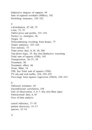Subjective degrees of support, 44
Sum of squared residuals (SSRes), 182
Switching insurance, 324–325
T
t-distribution, 67–68, 75
t-stat, 73, 75
Tablet price and profits, 331–332
Tactics vs. strategies, 4n
Target, 24
Telecommuting (working from home), 77
Tennis analytics, 323–324
Test statistic, 73
Time-series data, 8, 9t, 10, 304
Top-down logic, 35. See also Deductive reasoning
Total sum of squares (TSS), 182
Transposition, 36–37, 38
Treatment, 86
Treatment effect, 86
Trout, Mike, 14
TSS. See Total sum of squares (TSS)
TV ads and web traffic, 224, 254–255
Two-stage least squares regression (2SLS), 228–233
U
Unbiased estimator, 65
Unconditional correlation, 158
Unit of observation, 5, 6–7. See also Data types
Unstructured data, 6, 6f
Uses of data analysis
causal inference, 17–19
pattern discovery, 15–17
queries, 12–14
V
 