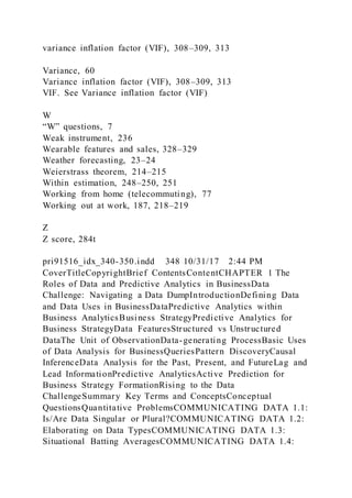 variance inflation factor (VIF), 308–309, 313
Variance, 60
Variance inflation factor (VIF), 308–309, 313
VIF. See Variance inflation factor (VIF)
W
“W” questions, 7
Weak instrument, 236
Wearable features and sales, 328–329
Weather forecasting, 23–24
Weierstrass theorem, 214–215
Within estimation, 248–250, 251
Working from home (telecommuting), 77
Working out at work, 187, 218–219
Z
Z score, 284t
pri91516_idx_340-350.indd 348 10/31/17 2:44 PM
CoverTitleCopyrightBrief ContentsContentCHAPTER 1 The
Roles of Data and Predictive Analytics in BusinessData
Challenge: Navigating a Data DumpIntroductionDefining Data
and Data Uses in BusinessDataPredictive Analytics within
Business AnalyticsBusiness StrategyPredictive Analytics for
Business StrategyData FeaturesStructured vs Unstructured
DataThe Unit of ObservationData-generating ProcessBasic Uses
of Data Analysis for BusinessQueriesPattern DiscoveryCausal
InferenceData Analysis for the Past, Present, and FutureLag and
Lead InformationPredictive AnalyticsActive Prediction for
Business Strategy FormationRising to the Data
ChallengeSummary Key Terms and ConceptsConceptual
QuestionsQuantitative ProblemsCOMMUNICATING DATA 1.1:
Is/Are Data Singular or Plural?COMMUNICATING DATA 1.2:
Elaborating on Data TypesCOMMUNICATING DATA 1.3:
Situational Batting AveragesCOMMUNICATING DATA 1.4:
 