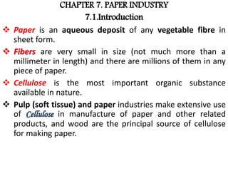 CHAPTER 7. PAPER INDUSTRY
7.1.Introduction
 Paper is an aqueous deposit of any vegetable fibre in
sheet form.
 Fibers are very small in size (not much more than a
millimeter in length) and there are millions of them in any
piece of paper.
 Cellulose is the most important organic substance
available in nature.
 Pulp (soft tissue) and paper industries make extensive use
of Cellulose in manufacture of paper and other related
products, and wood are the principal source of cellulose
for making paper.
 