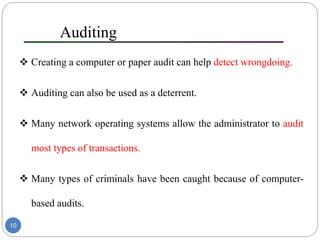 Auditing
 Creating a computer or paper audit can help detect wrongdoing.
 Auditing can also be used as a deterrent.
 Many network operating systems allow the administrator to audit
most types of transactions.
 Many types of criminals have been caught because of computer-
based audits.
10
 