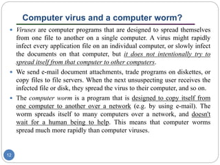 Computer virus and a computer worm?
12
 Viruses are computer programs that are designed to spread themselves
from one file to another on a single computer. A virus might rapidly
infect every application file on an individual computer, or slowly infect
the documents on that computer, but it does not intentionally try to
spread itself from that computer to other computers.
 We send e-mail document attachments, trade programs on diskettes, or
copy files to file servers. When the next unsuspecting user receives the
infected file or disk, they spread the virus to their computer, and so on.
 The computer worm is a program that is designed to copy itself from
one computer to another over a network (e.g. by using e-mail). The
worm spreads itself to many computers over a network, and doesn't
wait for a human being to help. This means that computer worms
spread much more rapidly than computer viruses.
 