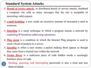 Standard System Attacks
1. Denial of service attacks, or distributed denial of service attacks, bombard
a computer site with so many messages that the site is incapable of
answering valid request.
2. e-mail bombing, a user sends an excessive amount of unwanted e-mail to
someone.
3. Smurfing is a nasty technique in which a program attacks a network by
exploiting IP broadcast addressing operations.
4. Ping storm is a condition in which the Internet Ping program is used to
send a flood of packets to a server.
5. Spoofing is when a user creates a packet making them appear as though
they came from a trusted user within the network
6. Trojan Horse is a malicious piece of code hidden inside a seemingly
harmless piece of code.
7. Stealing, guessing, and intercepting passwords is also a tried and true
form of attack
13
 