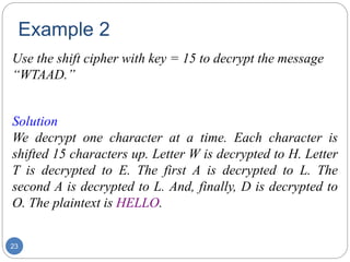 Example 2
23
Use the shift cipher with key = 15 to decrypt the message
“WTAAD.”
Solution
We decrypt one character at a time. Each character is
shifted 15 characters up. Letter W is decrypted to H. Letter
T is decrypted to E. The first A is decrypted to L. The
second A is decrypted to L. And, finally, D is decrypted to
O. The plaintext is HELLO.
 