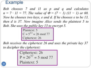 Example
29
Bob chooses 7 and 11 as p and q and calculates
n = 7 · 11 = 77. The value of F = (7 − 1) (11 − 1) or 60.
Now he chooses two keys, e and d. If he chooses e to be 13,
then d is 37. Now imagine Alice sends the plaintext 5 to
Bob. She uses the public key 13 to encrypt 5.
Bob receives the ciphertext 26 and uses the private key 37
to decipher the ciphertext:
 