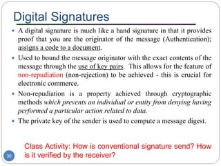 Digital Signatures
30
 A digital signature is much like a hand signature in that it provides
proof that you are the originator of the message (Authentication);
assigns a code to a document.
 Used to bound the message originator with the exact contents of the
message through the use of key pairs. This allows for the feature of
non-repudiation (non-rejection) to be achieved - this is crucial for
electronic commerce.
 Non-repudiation is a property achieved through cryptographic
methods which prevents an individual or entity from denying having
performed a particular action related to data.
 The private key of the sender is used to compute a message digest.
Class Activity: How is conventional signature send? How
is it verified by the receiver?
 