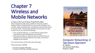 Computer Networking: A
Top-Down Approach
8th edition
Jim Kurose, Keith Ross
Pearson, 2020
Chapter 7
Wireless and
Mobile Networks
A note on the use of these PowerPoint slides:
We’re making these slides freely available to all (faculty, students,
readers). They’re in PowerPoint form so you see the animations; and
can add, modify, and delete slides (including this one) and slide content
to suit your needs. They obviously represent a lot of work on our part.
In return for use, we only ask the following:
 If you use these slides (e.g., in a class) that you mention their
source (after all, we’d like people to use our book!)
 If you post any slides on a www site, that you note that they are
adapted from (or perhaps identical to) our slides, and note our
copyright of this material.
For a revision history, see the slide note for this page.
Thanks and enjoy! JFK/KWR
All material copyright 1996-2020
J.F Kurose and K.W. Ross, All Rights Reserved
 
