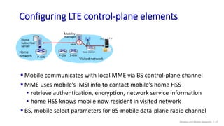 Mobility
manager
 Mobile communicates with local MME via BS control-plane channel
 MME uses mobile’s IMSI info to contac...