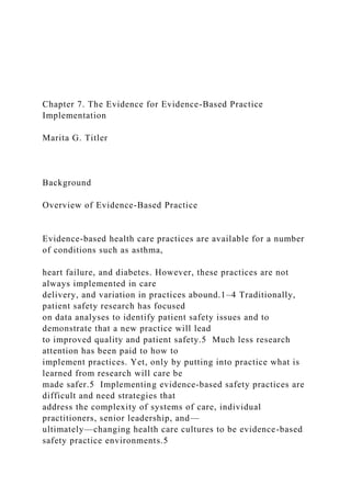 Chapter 7. The Evidence for Evidence-Based Practice
Implementation
Marita G. Titler
Background
Overview of Evidence-Based Practice
Evidence-based health care practices are available for a number
of conditions such as asthma,
heart failure, and diabetes. However, these practices are not
always implemented in care
delivery, and variation in practices abound.1–4 Traditionally,
patient safety research has focused
on data analyses to identify patient safety issues and to
demonstrate that a new practice will lead
to improved quality and patient safety.5 Much less research
attention has been paid to how to
implement practices. Yet, only by putting into practice what is
learned from research will care be
made safer.5 Implementing evidence-based safety practices are
difficult and need strategies that
address the complexity of systems of care, individual
practitioners, senior leadership, and—
ultimately—changing health care cultures to be evidence-based
safety practice environments.5
 