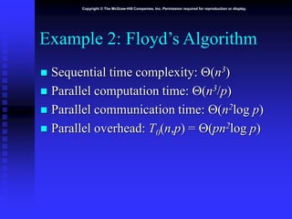 Copyright © The McGraw-Hill Companies, Inc. Permission required for reproduction or display.
Example 2: Floyd’s Algorithm
 Sequential time complexity: (n3)
 Parallel computation time: (n3/p)
 Parallel communication time: (n2log p)
 Parallel overhead: T0(n,p) = (pn2log p)
 