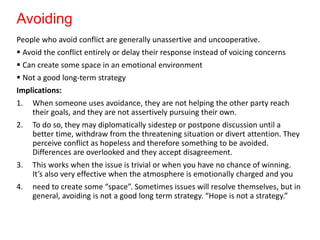 Avoiding
People who avoid conflict are generally unassertive and uncooperative.
 Avoid the conflict entirely or delay their response instead of voicing concerns
 Can create some space in an emotional environment
 Not a good long-term strategy
Implications:
1. When someone uses avoidance, they are not helping the other party reach
their goals, and they are not assertively pursuing their own.
2. To do so, they may diplomatically sidestep or postpone discussion until a
better time, withdraw from the threatening situation or divert attention. They
perceive conflict as hopeless and therefore something to be avoided.
Differences are overlooked and they accept disagreement.
3. This works when the issue is trivial or when you have no chance of winning.
It’s also very effective when the atmosphere is emotionally charged and you
4. need to create some “space”. Sometimes issues will resolve themselves, but in
general, avoiding is not a good long term strategy. “Hope is not a strategy.”
 
