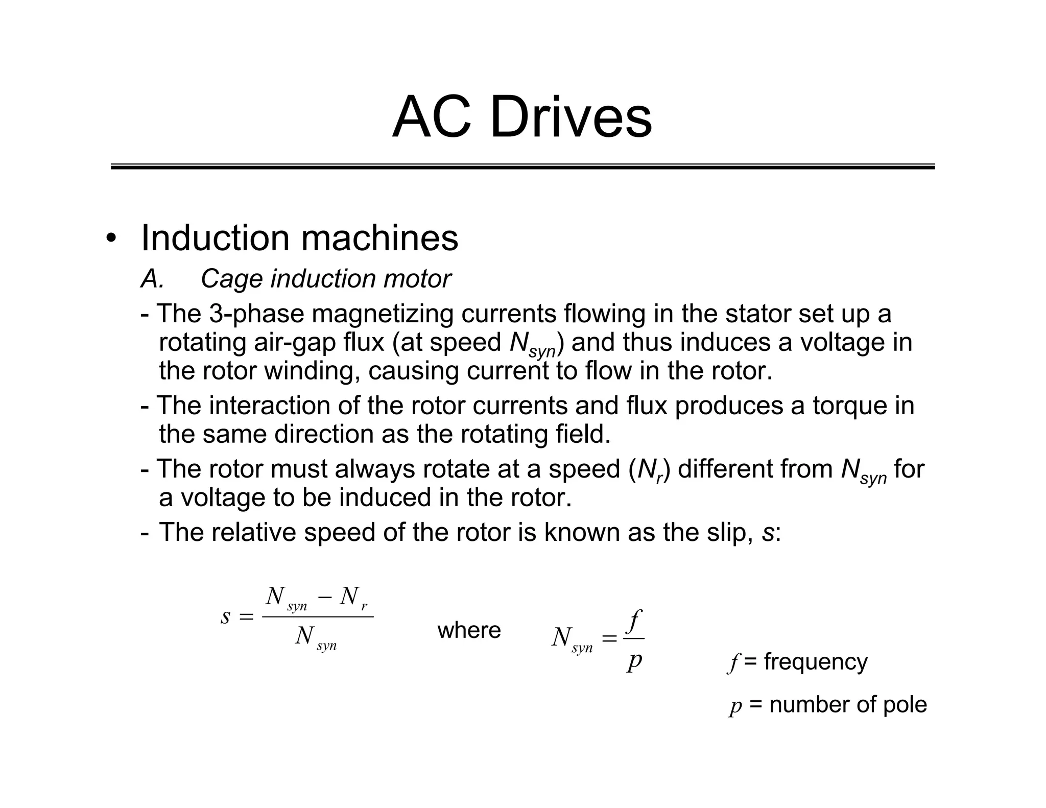 AC Drives
• Induction machines
A. Cage induction motor
- The 3-phase magnetizing currents flowing in the stator set up a
rotating air-gap flux (at speed Nsyn) and thus induces a voltage in
the rotor winding, causing current to flow in the rotor.
- The interaction of the rotor currents and flux produces a torque in
- The interaction of the rotor currents and flux produces a torque in
the same direction as the rotating field.
- The rotor must always rotate at a speed (Nr) different from Nsyn for
a voltage to be induced in the rotor.
- The relative speed of the rotor is known as the slip, s:
syn
r
syn
N
N
N
s
−
=
p
f
Nsyn =
where
f = frequency
p = number of pole
 