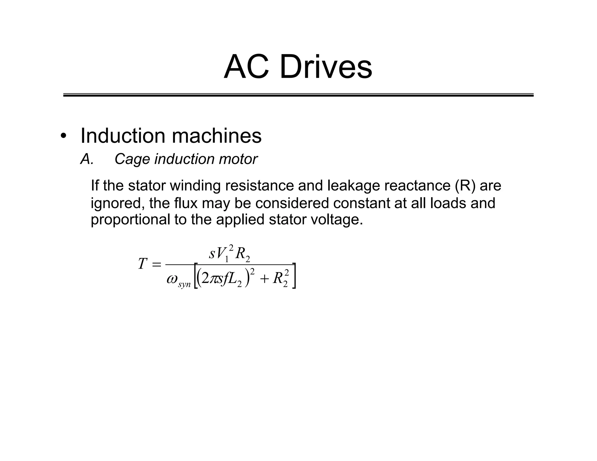 AC Drives
• Induction machines
A. Cage induction motor
If the stator winding resistance and leakage reactance (R) are
ignored, the flux may be considered constant at all loads and
proportional to the applied stator voltage.
( )
[ ]
2
2
2
2
2
2
1
2 R
sfL
R
sV
T
syn +
=
π
ω
 