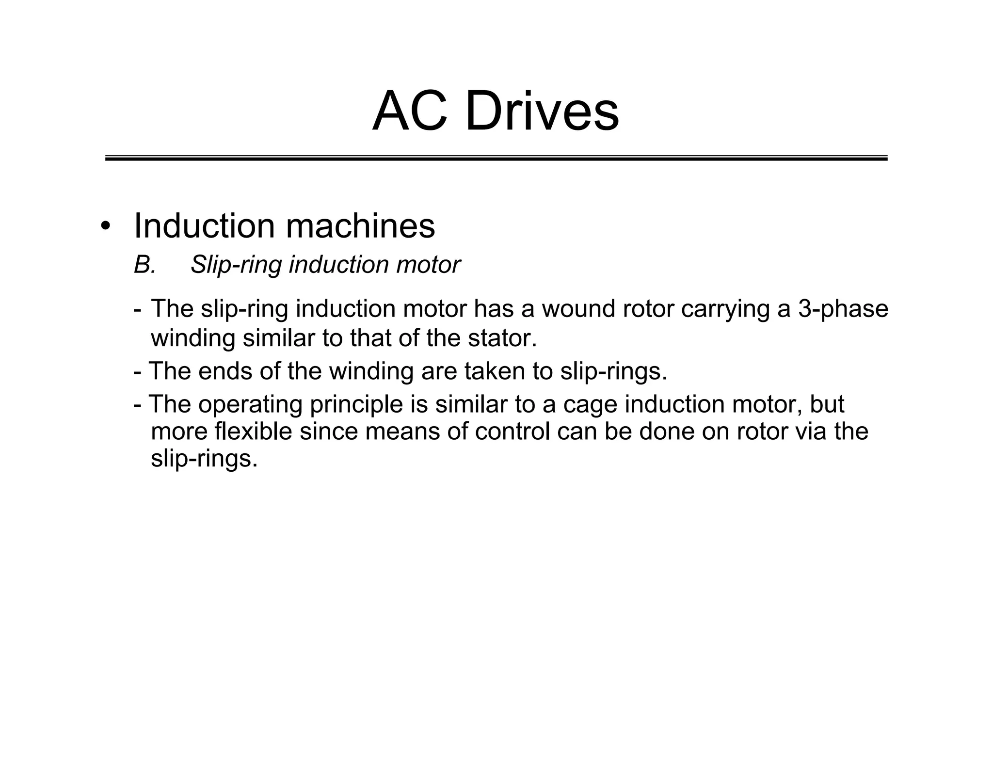 AC Drives
• Induction machines
B. Slip-ring induction motor
- The slip-ring induction motor has a wound rotor carrying a 3-phase
winding similar to that of the stator.
- The ends of the winding are taken to slip-rings.
- The ends of the winding are taken to slip-rings.
- The operating principle is similar to a cage induction motor, but
more flexible since means of control can be done on rotor via the
slip-rings.
 