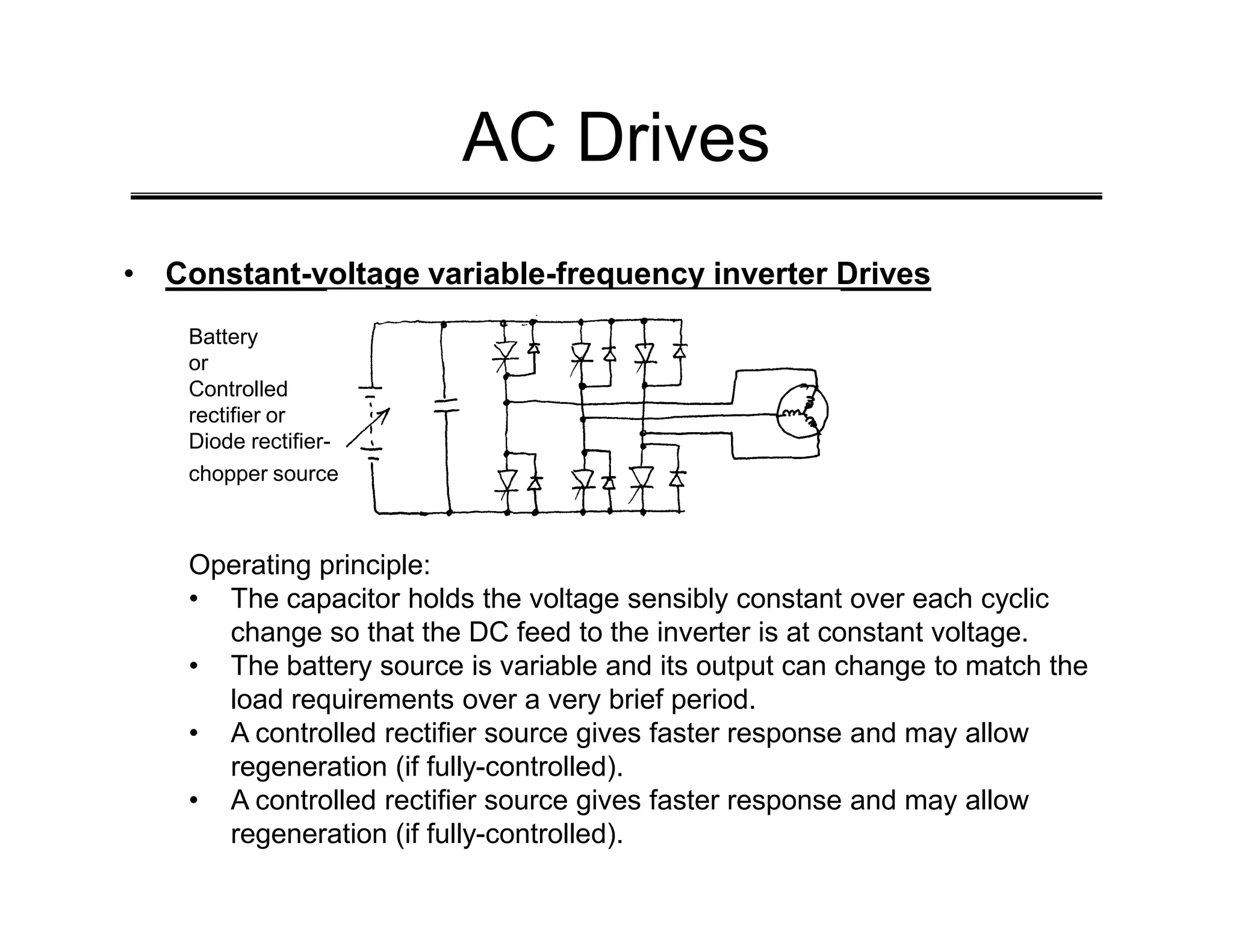 AC Drives
• Constant-voltage variable-frequency inverter Drives
Battery
or
Controlled
rectifier or
Diode rectifier-
chopper source
chopper source
Operating principle:
• The capacitor holds the voltage sensibly constant over each cyclic
change so that the DC feed to the inverter is at constant voltage.
• The battery source is variable and its output can change to match the
load requirements over a very brief period.
• A controlled rectifier source gives faster response and may allow
regeneration (if fully-controlled).
• A controlled rectifier source gives faster response and may allow
regeneration (if fully-controlled).
 