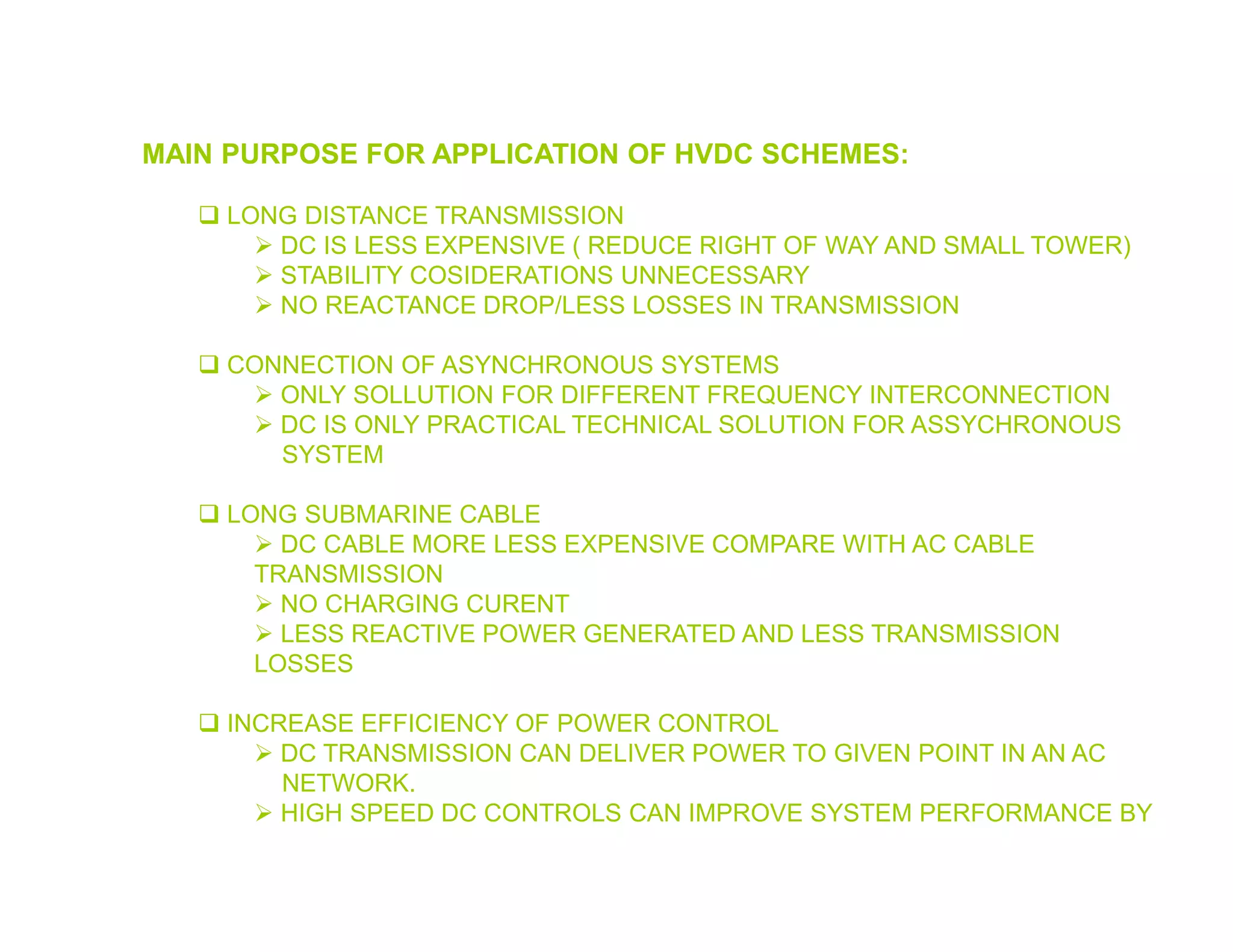 MAIN PURPOSE FOR APPLICATION OF HVDC SCHEMES:
 LONG DISTANCE TRANSMISSION
 DC IS LESS EXPENSIVE ( REDUCE RIGHT OF WAY AND SMALL TOWER)
 STABILITY COSIDERATIONS UNNECESSARY
 NO REACTANCE DROP/LESS LOSSES IN TRANSMISSION
 CONNECTION OF ASYNCHRONOUS SYSTEMS
 ONLY SOLLUTION FOR DIFFERENT FREQUENCY INTERCONNECTION
 DC IS ONLY PRACTICAL TECHNICAL SOLUTION FOR ASSYCHRONOUS
SYSTEM
 LONG SUBMARINE CABLE
 DC CABLE MORE LESS EXPENSIVE COMPARE WITH AC CABLE
TRANSMISSION
 NO CHARGING CURENT
 LESS REACTIVE POWER GENERATED AND LESS TRANSMISSION
LOSSES
 INCREASE EFFICIENCY OF POWER CONTROL
 DC TRANSMISSION CAN DELIVER POWER TO GIVEN POINT IN AN AC
NETWORK.
 HIGH SPEED DC CONTROLS CAN IMPROVE SYSTEM PERFORMANCE BY
 