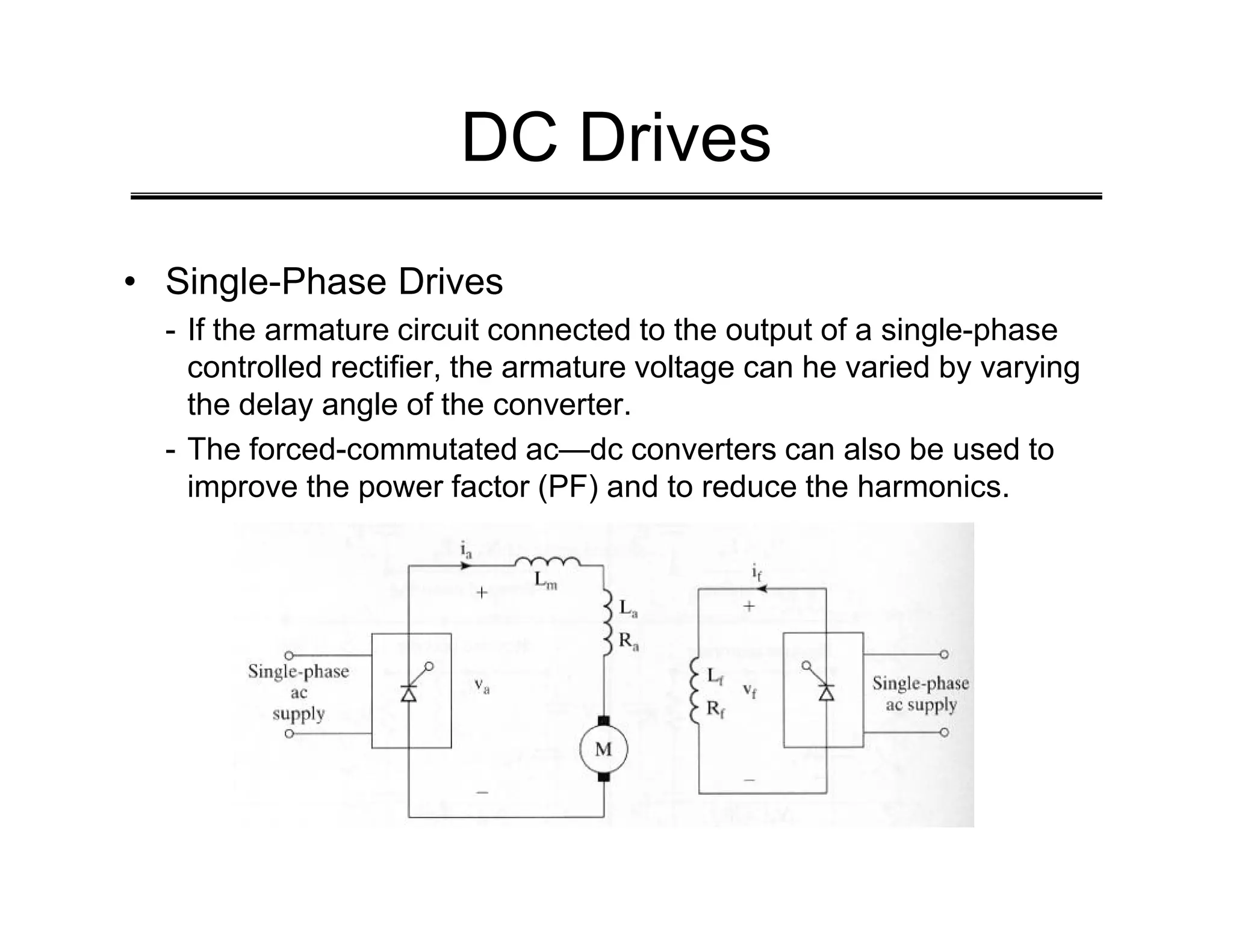 DC Drives
• Single-Phase Drives
- If the armature circuit connected to the output of a single-phase
controlled rectifier, the armature voltage can he varied by varying
the delay angle of the converter.
- The forced-commutated ac—dc converters can also be used to
improve the power factor (PF) and to reduce the harmonics.
improve the power factor (PF) and to reduce the harmonics.
 
