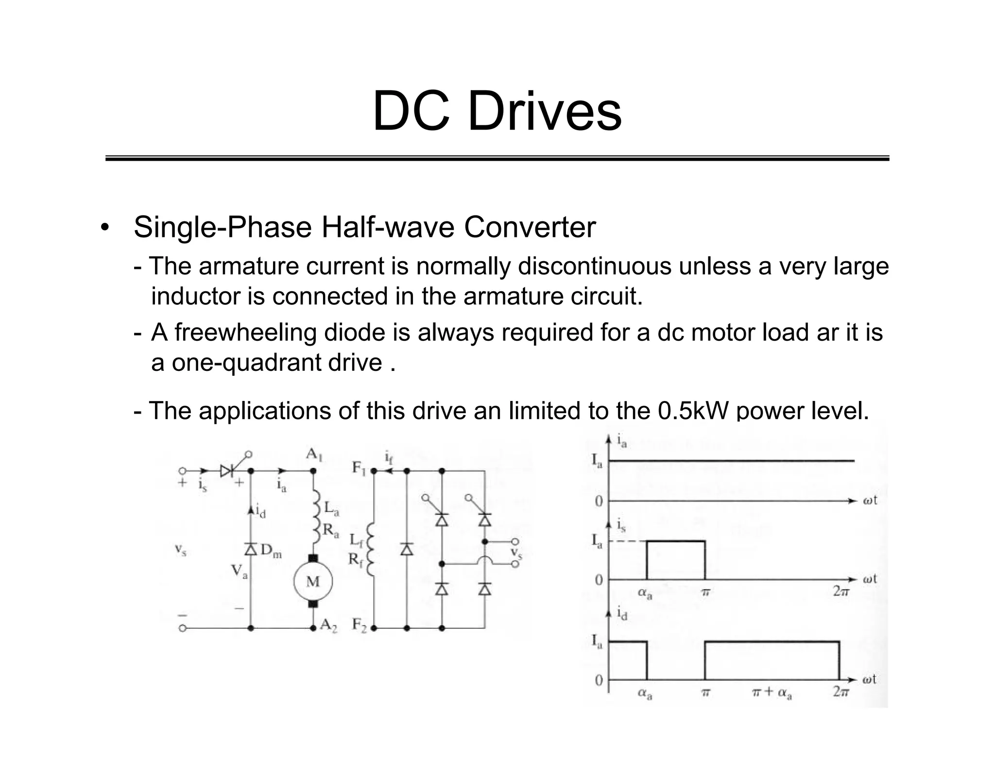 DC Drives
• Single-Phase Half-wave Converter
- The armature current is normally discontinuous unless a very large
inductor is connected in the armature circuit.
- A freewheeling diode is always required for a dc motor load ar it is
a one-quadrant drive .
- The applications of this drive an limited to the 0.5kW power level.
 