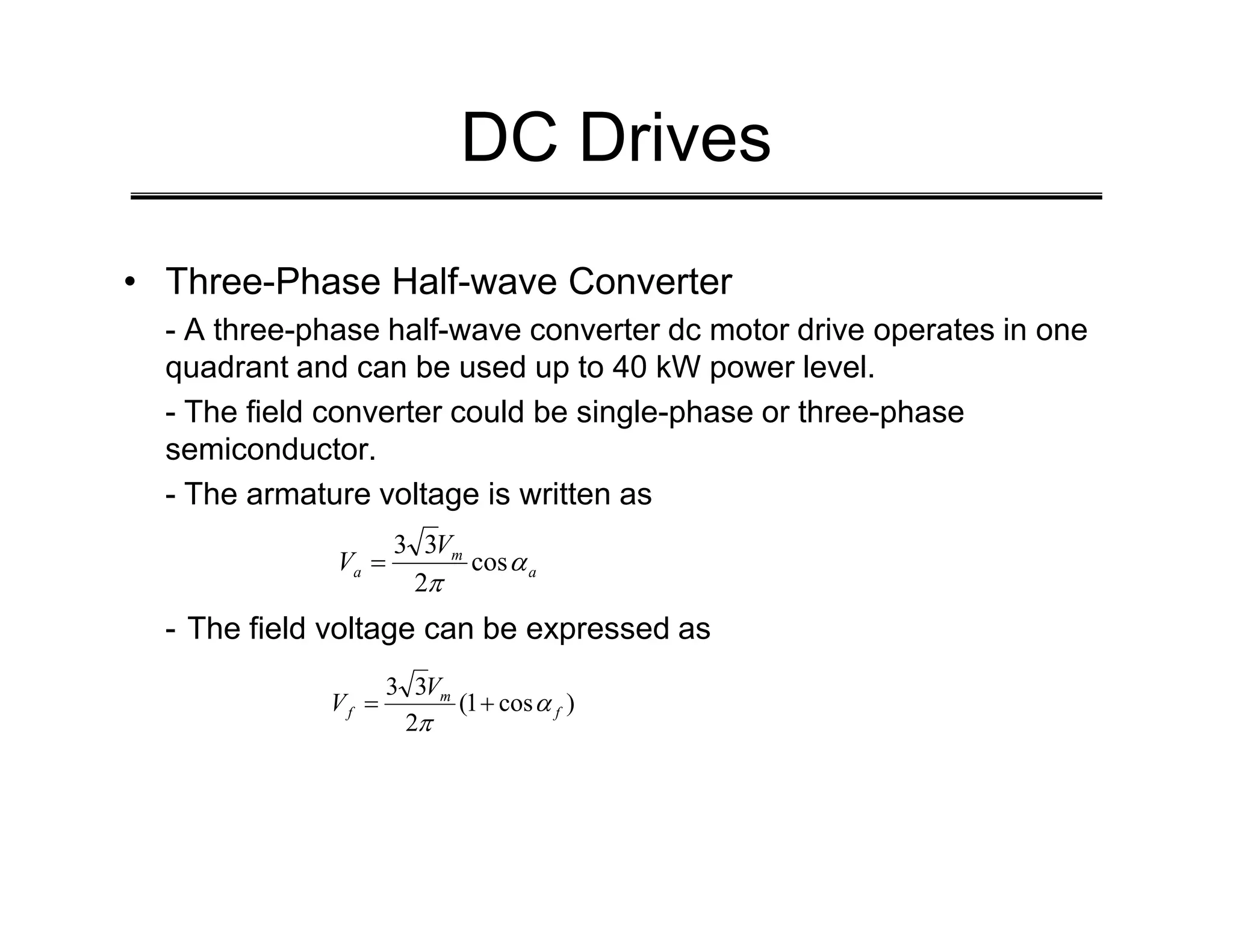 DC Drives
• Three-Phase Half-wave Converter
- A three-phase half-wave converter dc motor drive operates in one
quadrant and can be used up to 40 kW power level.
- The field converter could be single-phase or three-phase
semiconductor.
- The armature voltage is written as
- The field voltage can be expressed as
a
m
a
V
V α
π
cos
2
3
3
=
)
cos
1
(
2
3
3
f
m
f
V
V α
π
+
=
 