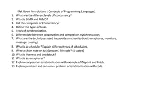 (Ref. Book for solutions : Concepts of Programming Languages)
1. What are the different levels of concurrency?
2. What is SIMD and MIMD?
3. List the categories of Concurrency?
4. Define the types of tasks.
5. Types of synchronization.
6. Differentiate between cooperation and competition synchronization.
7. What are the techniques used to provide synchronization (semaphores, monitors,
message passing)
8. What is a scheduler? Explain different types of schedulers.
9. Write a short note on task(process) life cycle? (5 states)
10. What is liveness and deadstock?
11. What is a semaphores?
12. Explain cooperation synchronization with example of Deposit and Fetch.
13. Explain producer and consumer problem of synchronization with code.
 