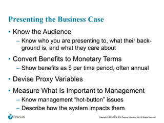 Copyright © 2018, 2016, 2014 Pearson Education, Ltd. All Rights Reserved
Presenting the Business Case
• Know the Audience
– Know who you are presenting to, what their back-
ground is, and what they care about
• Convert Benefits to Monetary Terms
– Show benefits as $ per time period, often annual
• Devise Proxy Variables
• Measure What Is Important to Management
– Know management “hot-button” issues
– Describe how the system impacts them
 