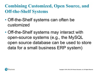 Copyright © 2018, 2016, 2014 Pearson Education, Ltd. All Rights Reserved
Combining Customized, Open Source, and
Off-the-Shelf Systems
• Off-the-Shelf systems can often be
customized
• Off-the-Shelf systems may interact with
open-source systems (e.g., the MySQL
open source database can be used to store
data for a small business ERP system)
 