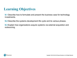 Copyright © 2018, 2016, 2014 Pearson Education, Ltd. All Rights Reserved
Learning Objectives
• 9.1 Describe how to formulate and present the business case for technology
investments.
• 9.2 Describe the systems development life cycle and its various phases.
• 9.3 Explain how organizations acquire systems via external acquisition and
outsourcing.
 