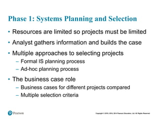 Copyright © 2018, 2016, 2014 Pearson Education, Ltd. All Rights Reserved
Phase 1: Systems Planning and Selection
• Resources are limited so projects must be limited
• Analyst gathers information and builds the case
• Multiple approaches to selecting projects
– Formal IS planning process
– Ad-hoc planning process
• The business case role
– Business cases for different projects compared
– Multiple selection criteria
 